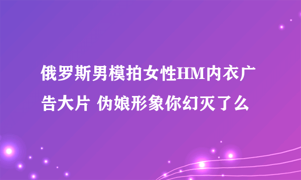 俄罗斯男模拍女性HM内衣广告大片 伪娘形象你幻灭了么