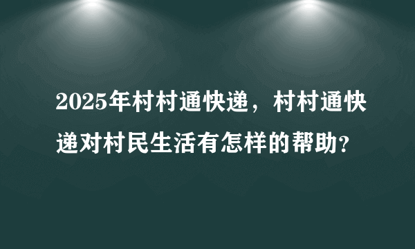 2025年村村通快递，村村通快递对村民生活有怎样的帮助？