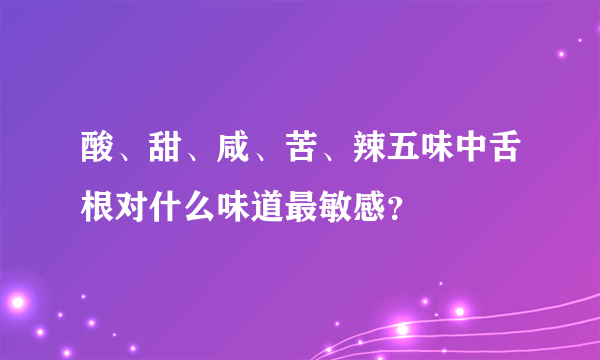 酸、甜、咸、苦、辣五味中舌根对什么味道最敏感？