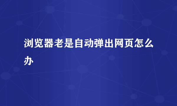 浏览器老是自动弹出网页怎么办