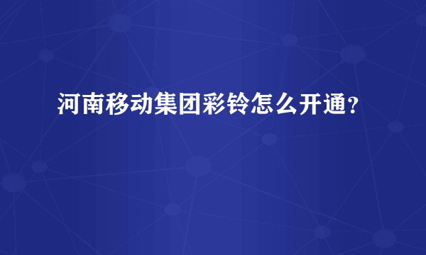 河南移动集团彩铃怎么开通？