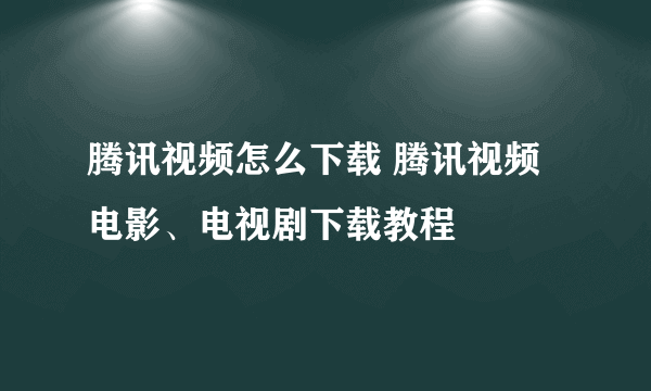 腾讯视频怎么下载 腾讯视频电影、电视剧下载教程