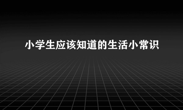 小学生应该知道的生活小常识