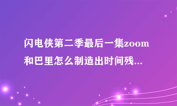 闪电侠第二季最后一集zoom和巴里怎么制造出时间残余的，原理是什么