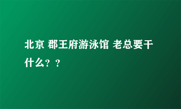 北京 郡王府游泳馆 老总要干什么？？