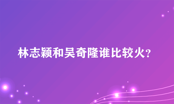 林志颖和吴奇隆谁比较火？