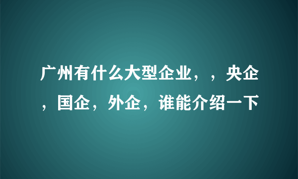 广州有什么大型企业，，央企，国企，外企，谁能介绍一下