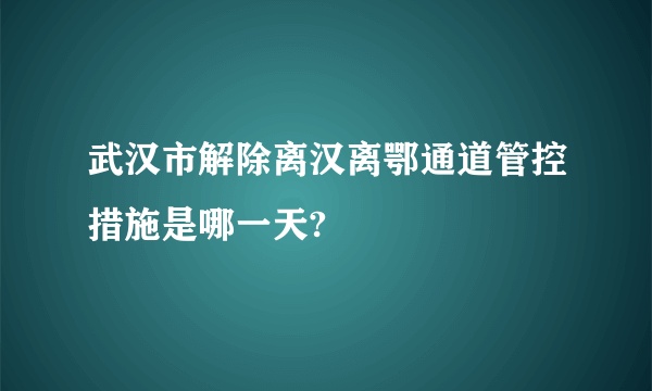 武汉市解除离汉离鄂通道管控措施是哪一天?