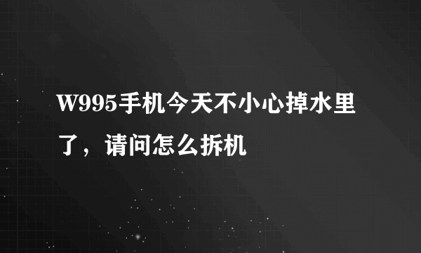 W995手机今天不小心掉水里了，请问怎么拆机