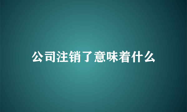 公司注销了意味着什么