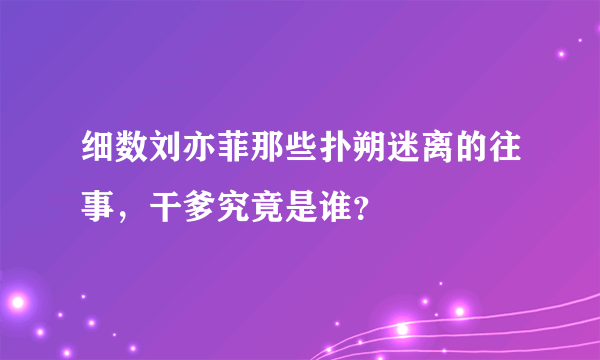 细数刘亦菲那些扑朔迷离的往事，干爹究竟是谁？