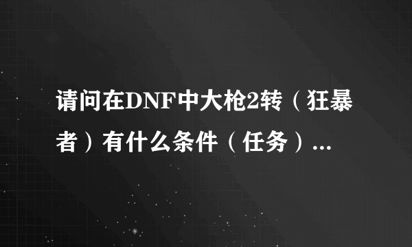 请问在DNF中大枪2转（狂暴者）有什么条件（任务）？怎么最快做好？