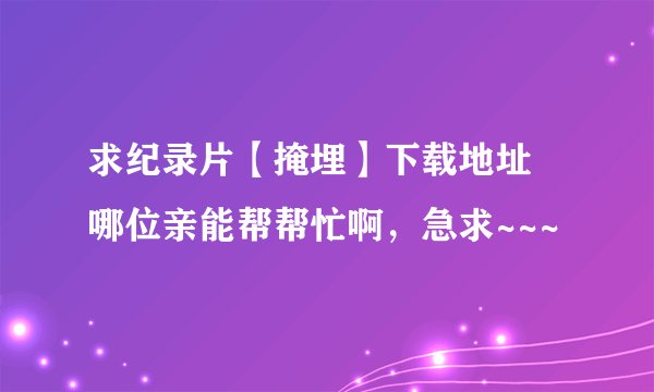 求纪录片【掩埋】下载地址 哪位亲能帮帮忙啊，急求~~~