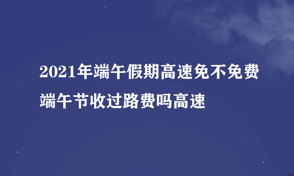 2021年端午假期高速免不免费端午节收过路费吗高速