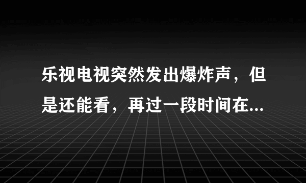 乐视电视突然发出爆炸声，但是还能看，再过一段时间在打开电视就又出现爆炸声，然后就开不了机了