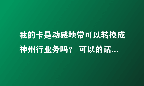 我的卡是动感地带可以转换成神州行业务吗？ 可以的话要怎么弄？