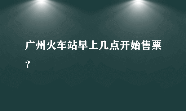 广州火车站早上几点开始售票？