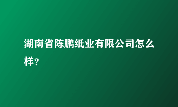 湖南省陈鹏纸业有限公司怎么样？