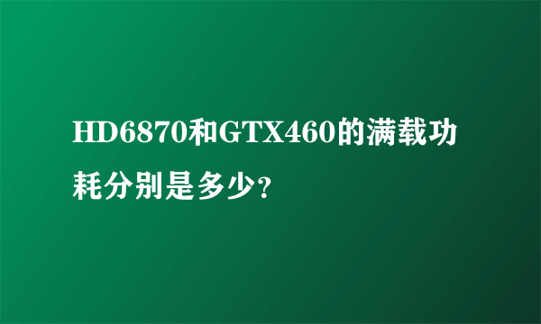 HD6870和GTX460的满载功耗分别是多少？