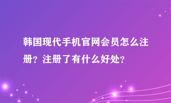 韩国现代手机官网会员怎么注册？注册了有什么好处？