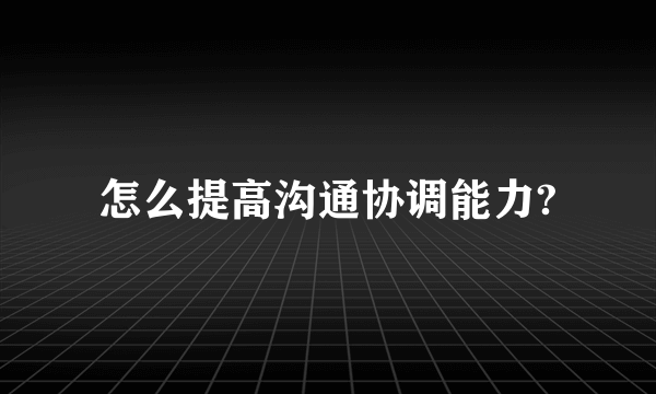 怎么提高沟通协调能力?