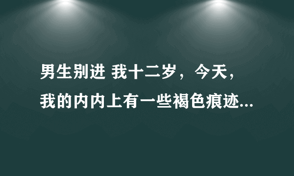 男生别进 我十二岁，今天，我的内内上有一些褐色痕迹，请问各位姐姐，这是怎么回事啊？