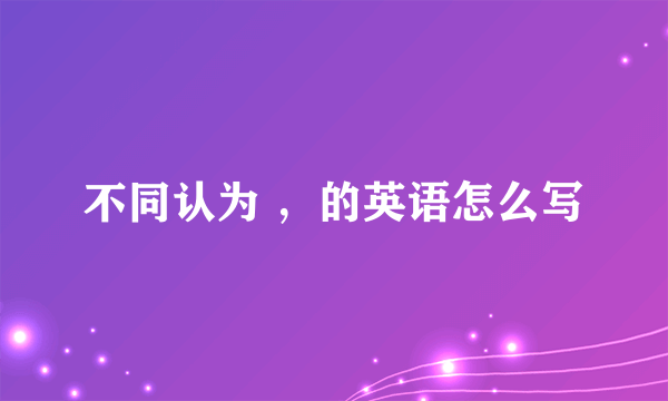 不同认为 ，的英语怎么写