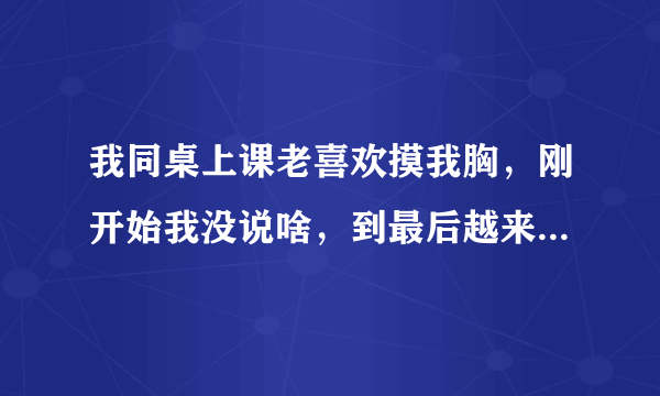 我同桌上课老喜欢摸我胸，刚开始我没说啥，到最后越来越变本加厉，直接把手伸到衣服里面揉，我又不敢喊，