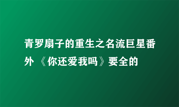 青罗扇子的重生之名流巨星番外 《你还爱我吗》要全的