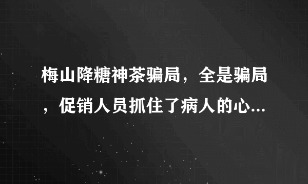 梅山降糖神茶骗局，全是骗局，促销人员抓住了病人的心理，一步一步的忽悠。开始是什么李伟医师，再次又回