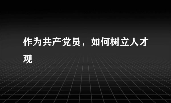 作为共产党员，如何树立人才观