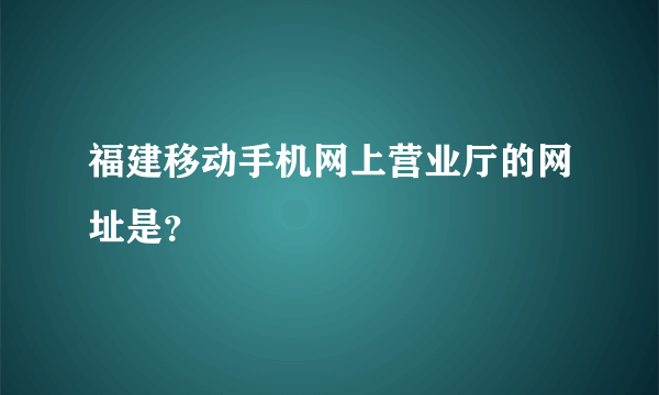 福建移动手机网上营业厅的网址是？