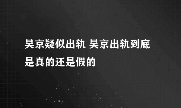 吴京疑似出轨 吴京出轨到底是真的还是假的