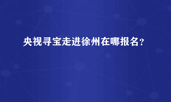 央视寻宝走进徐州在哪报名？