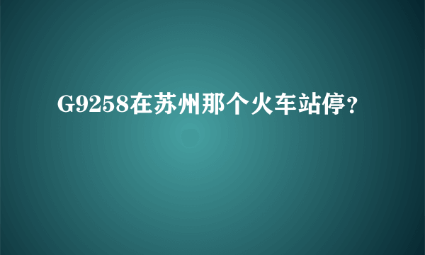 G9258在苏州那个火车站停？