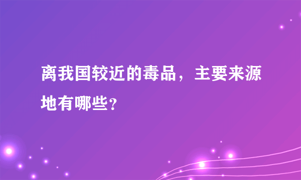 离我国较近的毒品，主要来源地有哪些？