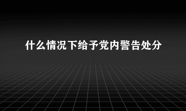 什么情况下给予党内警告处分