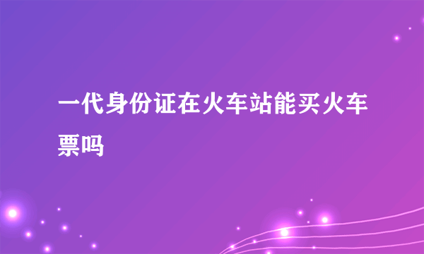 一代身份证在火车站能买火车票吗