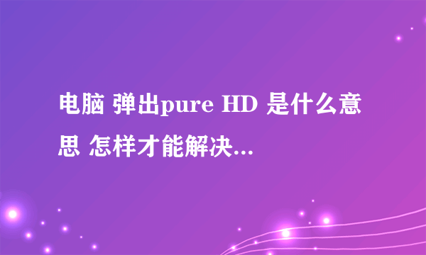 电脑 弹出pure HD 是什么意思 怎样才能解决这样的问题