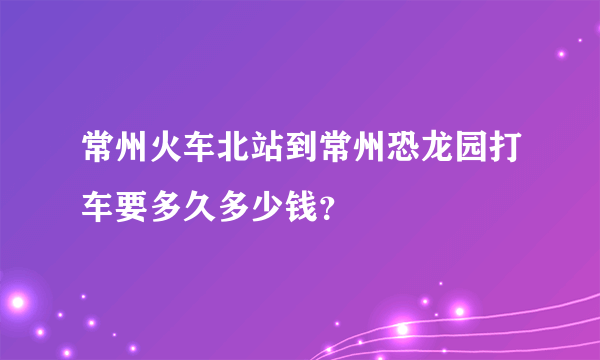 常州火车北站到常州恐龙园打车要多久多少钱？