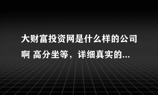 大财富投资网是什么样的公司啊 高分坐等，详细真实的不会吝啬（可额外给分）