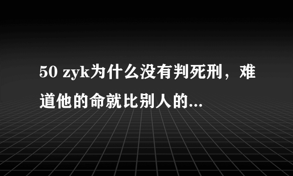 50 zyk为什么没有判死刑，难道他的命就比别人的值钱吗，