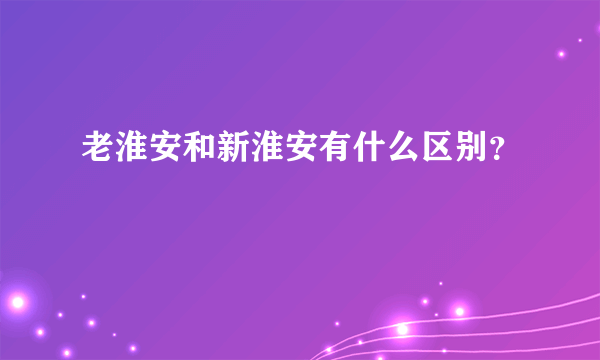 老淮安和新淮安有什么区别？