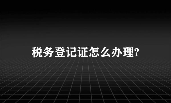 税务登记证怎么办理?