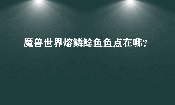 魔兽世界熔鳞鲶鱼鱼点在哪？