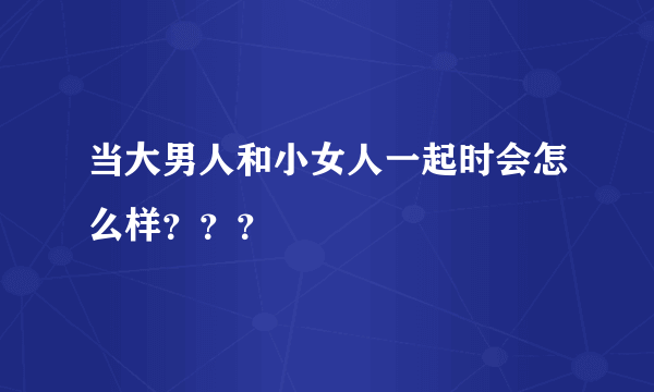 当大男人和小女人一起时会怎么样？？？