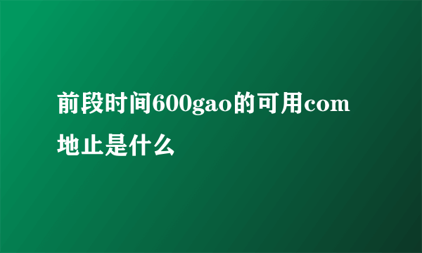 前段时间600gao的可用com地止是什么