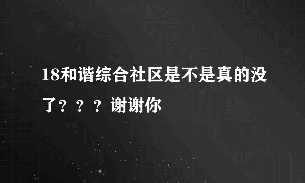 18和谐综合社区是不是真的没了？？？谢谢你