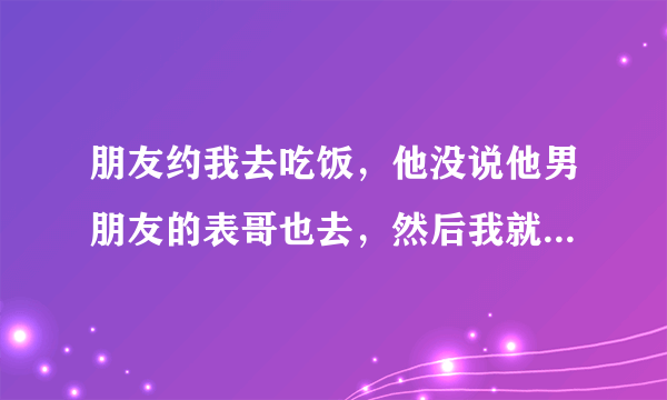 朋友约我去吃饭，他没说他男朋友的表哥也去，然后我就不去了？