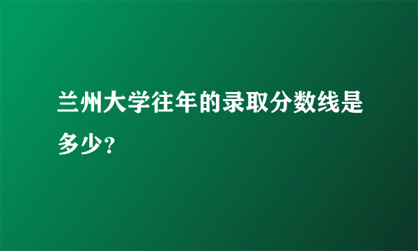 兰州大学往年的录取分数线是多少？